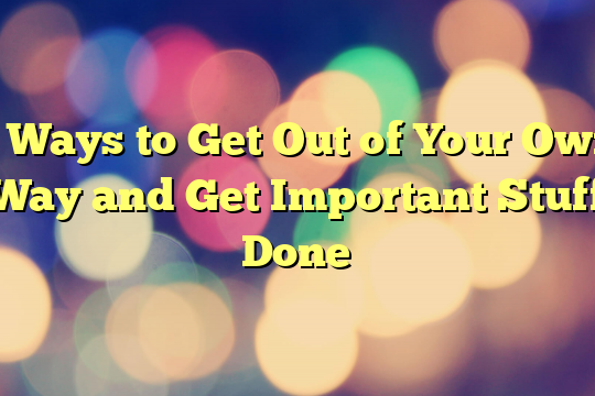 5 Ways to Get Out of Your Own Way and Get Important Stuff Done