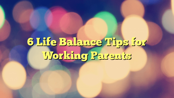 6 Life Balance Tips for Working Parents – Foundational Transformations